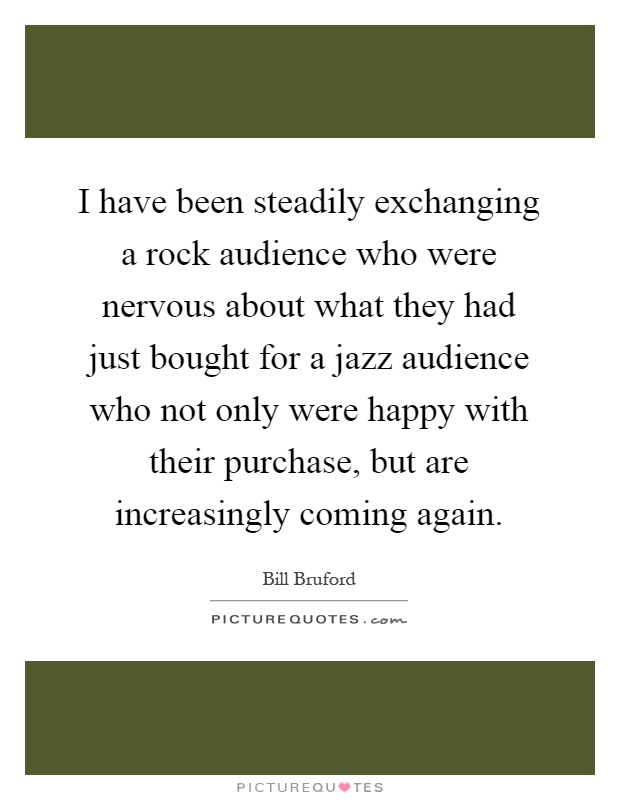 I have been steadily exchanging a rock audience who were nervous about what they had just bought for a jazz audience who not only were happy with their purchase, but are increasingly coming again Picture Quote #1