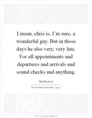 I mean, chris is, I’m sure, a wonderful guy. But in those days he also very, very late. For all appointments and departures and arrivals and sound checks and anything Picture Quote #1