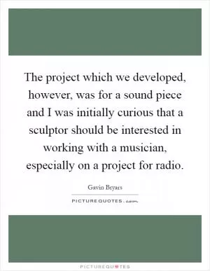 The project which we developed, however, was for a sound piece and I was initially curious that a sculptor should be interested in working with a musician, especially on a project for radio Picture Quote #1