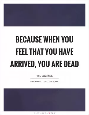 Because when you feel that you have arrived, you are dead Picture Quote #1