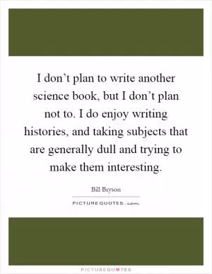 I don’t plan to write another science book, but I don’t plan not to. I do enjoy writing histories, and taking subjects that are generally dull and trying to make them interesting Picture Quote #1