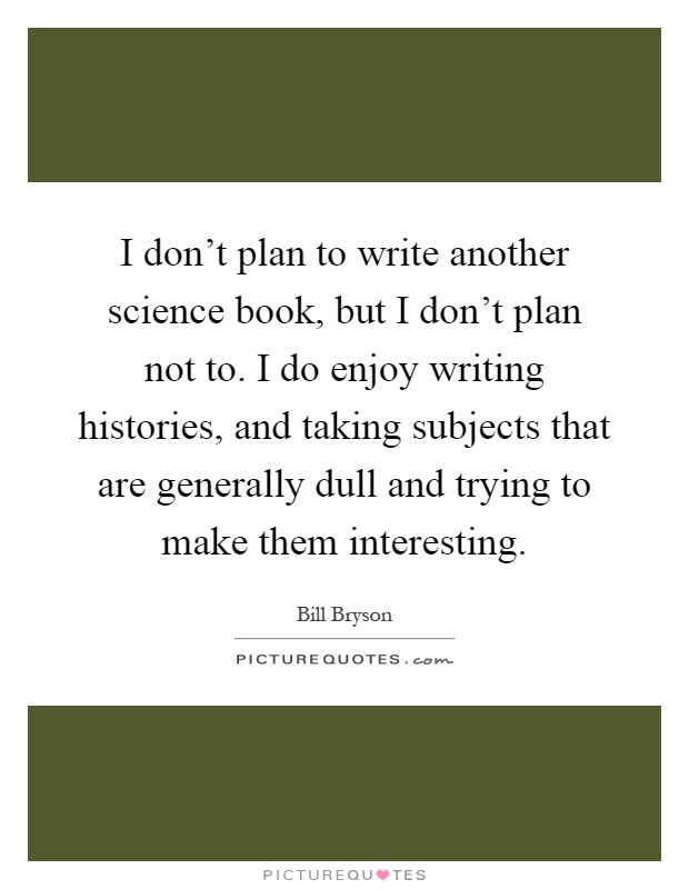 I don't plan to write another science book, but I don't plan not to. I do enjoy writing histories, and taking subjects that are generally dull and trying to make them interesting Picture Quote #1