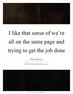 I like that sense of we’re all on the same page and trying to get the job done Picture Quote #1