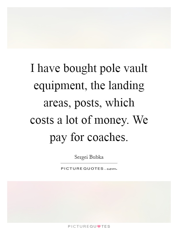 I have bought pole vault equipment, the landing areas, posts, which costs a lot of money. We pay for coaches Picture Quote #1
