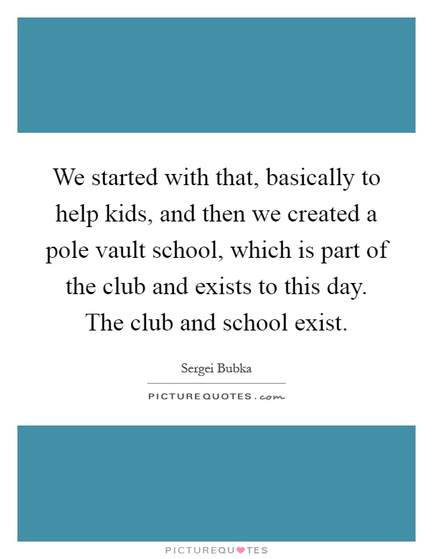 We started with that, basically to help kids, and then we created a pole vault school, which is part of the club and exists to this day. The club and school exist Picture Quote #1