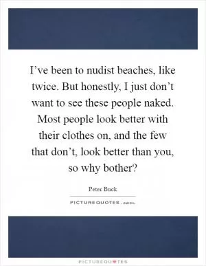 I’ve been to nudist beaches, like twice. But honestly, I just don’t want to see these people naked. Most people look better with their clothes on, and the few that don’t, look better than you, so why bother? Picture Quote #1