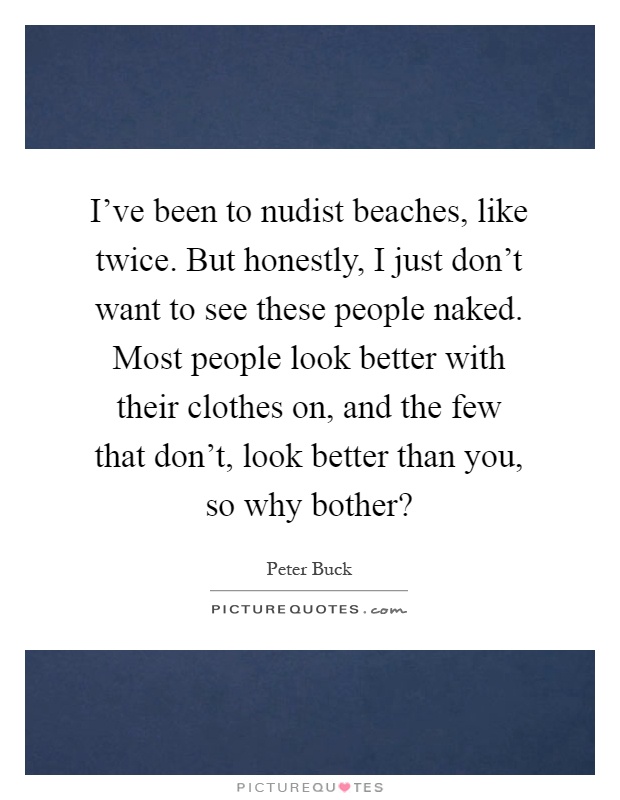 I've been to nudist beaches, like twice. But honestly, I just don't want to see these people naked. Most people look better with their clothes on, and the few that don't, look better than you, so why bother? Picture Quote #1