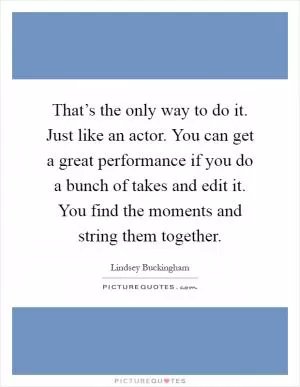 That’s the only way to do it. Just like an actor. You can get a great performance if you do a bunch of takes and edit it. You find the moments and string them together Picture Quote #1