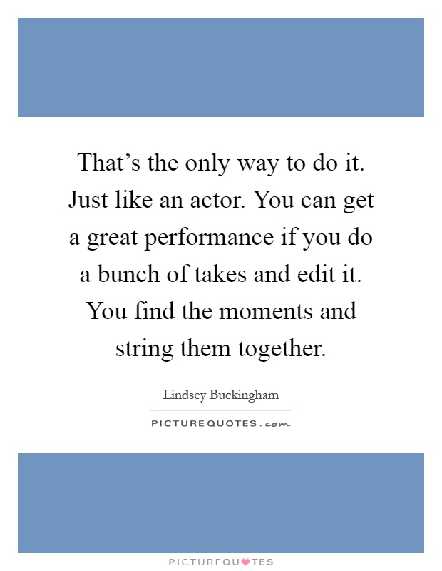 That's the only way to do it. Just like an actor. You can get a great performance if you do a bunch of takes and edit it. You find the moments and string them together Picture Quote #1