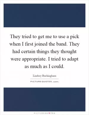 They tried to get me to use a pick when I first joined the band. They had certain things they thought were appropriate. I tried to adapt as much as I could Picture Quote #1