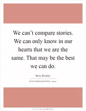 We can’t compare stories. We can only know in our hearts that we are the same. That may be the best we can do Picture Quote #1