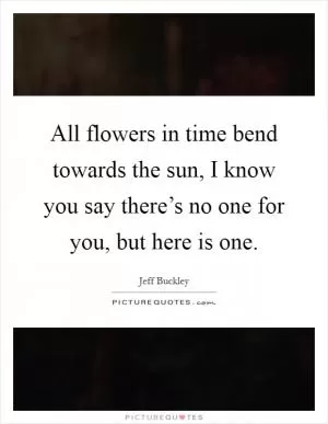 All flowers in time bend towards the sun, I know you say there’s no one for you, but here is one Picture Quote #1