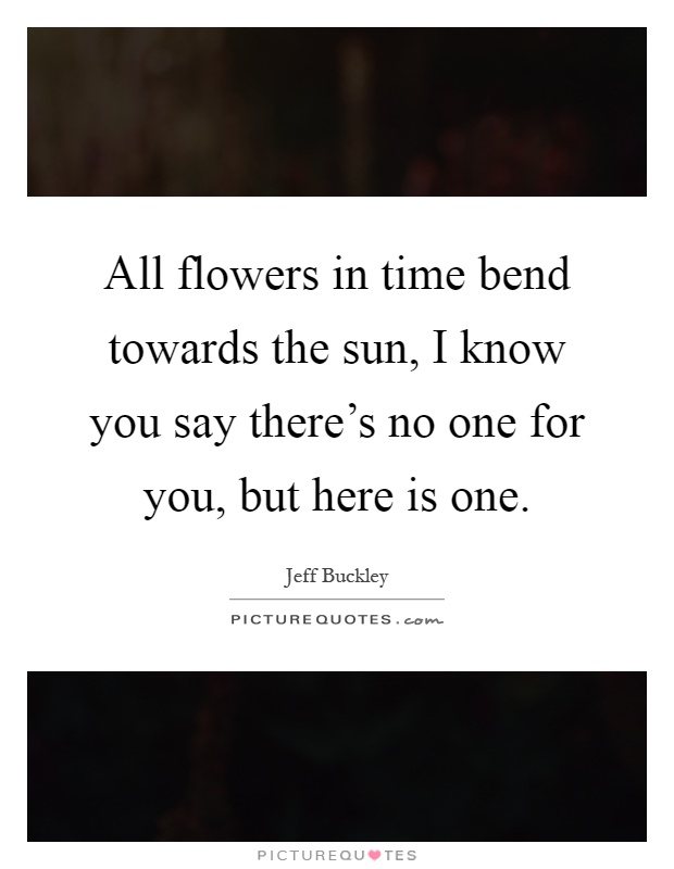 All flowers in time bend towards the sun, I know you say there's no one for you, but here is one Picture Quote #1