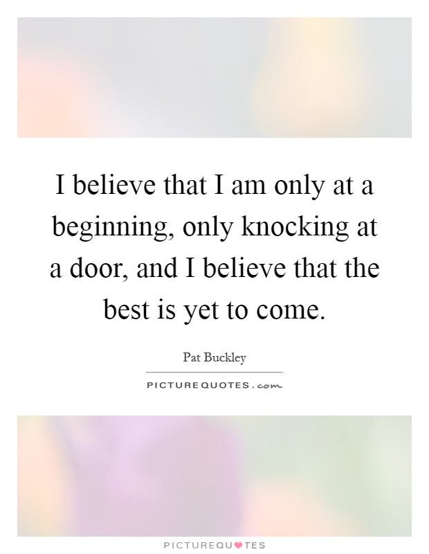 I believe that I am only at a beginning, only knocking at a door, and I believe that the best is yet to come Picture Quote #1