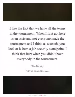 I like the fact that we have all the teams in the tournament. When I first got here as an assistant, not everyone made the tournament and I think as a coach, you look at it from a job security standpoint, I think that hurt when you didn’t have everybody in the tournament Picture Quote #1