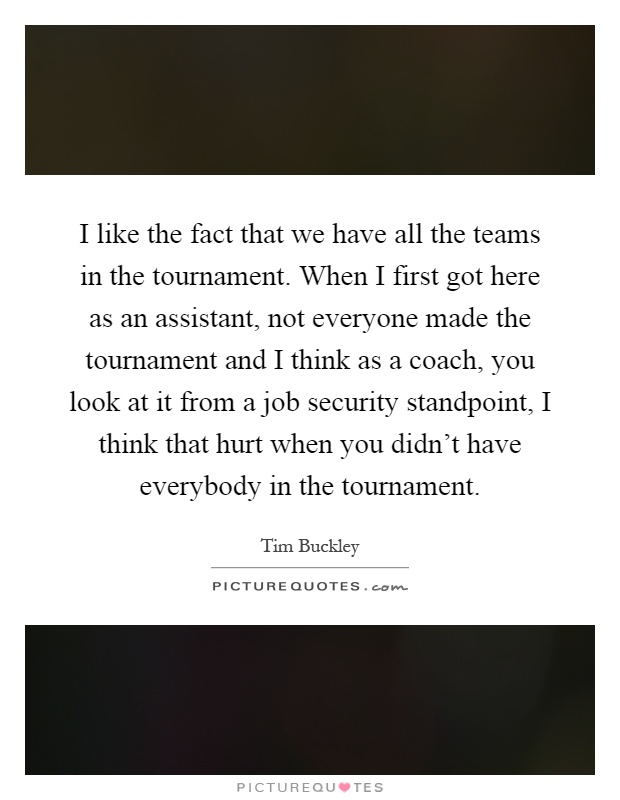 I like the fact that we have all the teams in the tournament. When I first got here as an assistant, not everyone made the tournament and I think as a coach, you look at it from a job security standpoint, I think that hurt when you didn't have everybody in the tournament Picture Quote #1