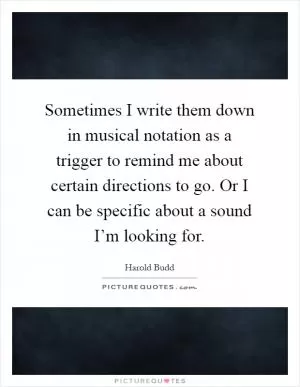 Sometimes I write them down in musical notation as a trigger to remind me about certain directions to go. Or I can be specific about a sound I’m looking for Picture Quote #1