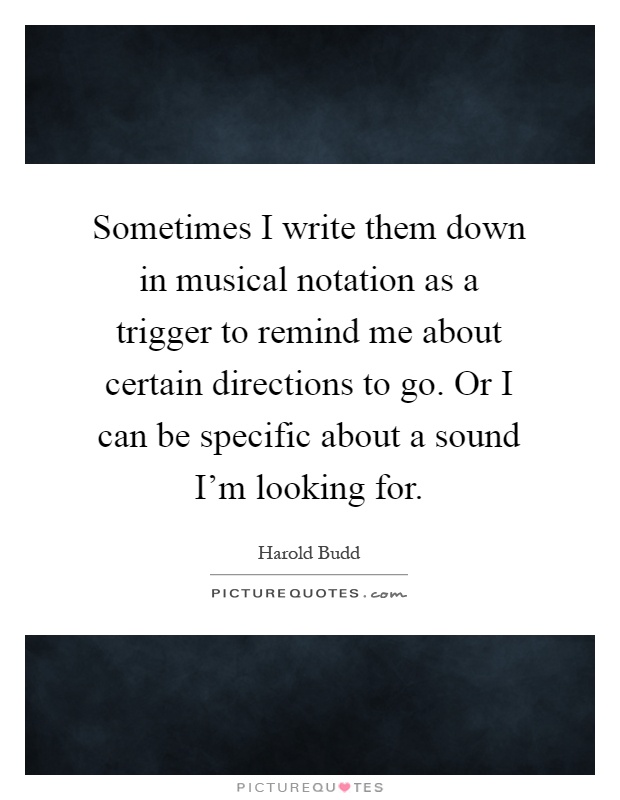 Sometimes I write them down in musical notation as a trigger to remind me about certain directions to go. Or I can be specific about a sound I'm looking for Picture Quote #1