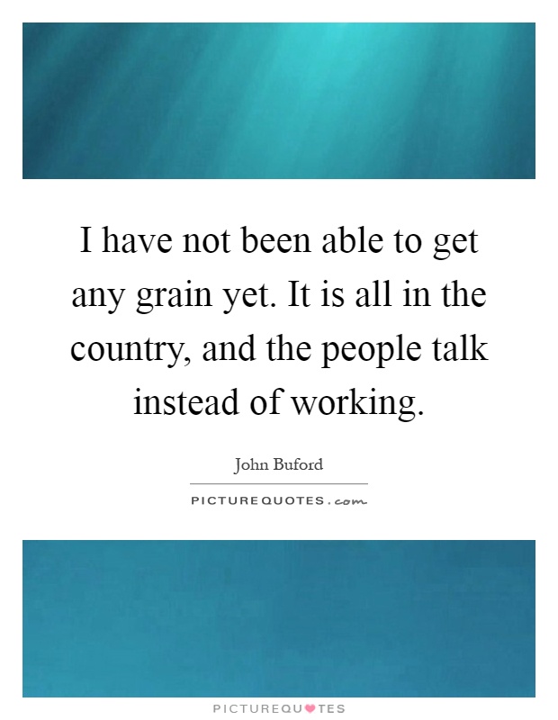 I have not been able to get any grain yet. It is all in the country, and the people talk instead of working Picture Quote #1