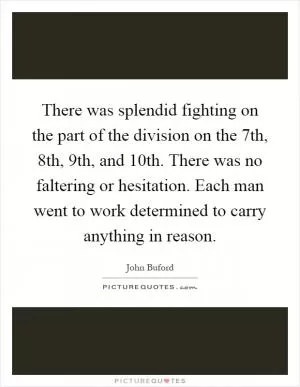 There was splendid fighting on the part of the division on the 7th, 8th, 9th, and 10th. There was no faltering or hesitation. Each man went to work determined to carry anything in reason Picture Quote #1
