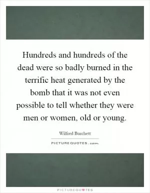 Hundreds and hundreds of the dead were so badly burned in the terrific heat generated by the bomb that it was not even possible to tell whether they were men or women, old or young Picture Quote #1