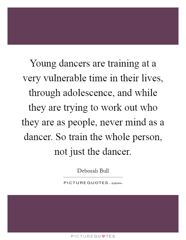 Young dancers are training at a very vulnerable time in their lives, through adolescence, and while they are trying to work out who they are as people, never mind as a dancer. So train the whole person, not just the dancer Picture Quote #1