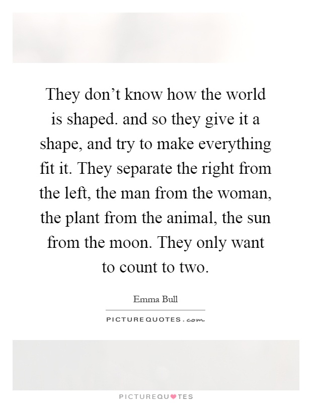 They don't know how the world is shaped. and so they give it a shape, and try to make everything fit it. They separate the right from the left, the man from the woman, the plant from the animal, the sun from the moon. They only want to count to two Picture Quote #1