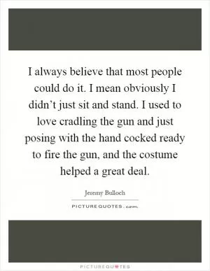 I always believe that most people could do it. I mean obviously I didn’t just sit and stand. I used to love cradling the gun and just posing with the hand cocked ready to fire the gun, and the costume helped a great deal Picture Quote #1