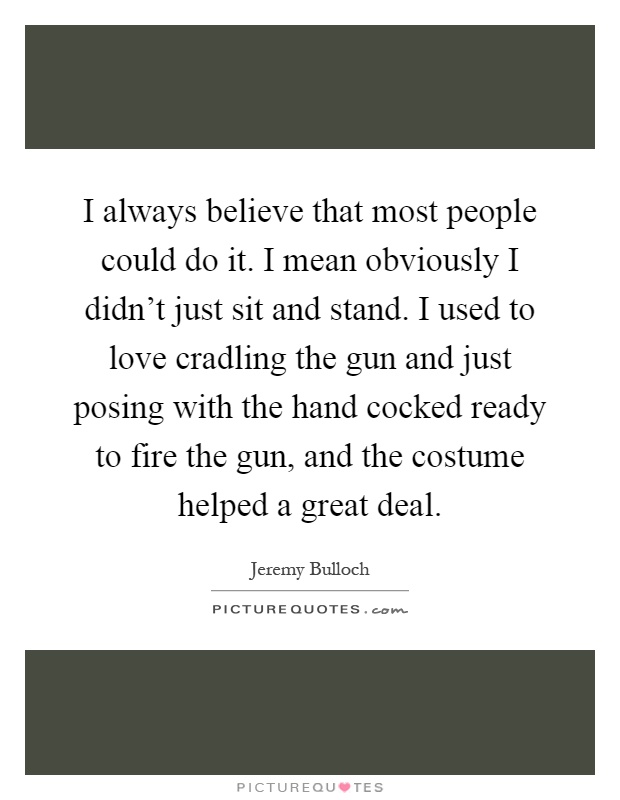 I always believe that most people could do it. I mean obviously I didn't just sit and stand. I used to love cradling the gun and just posing with the hand cocked ready to fire the gun, and the costume helped a great deal Picture Quote #1