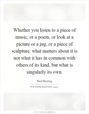 Whether you listen to a piece of music, or a poem, or look at a picture or a jug, or a piece of sculpture, what matters about it is not what it has in common with others of its kind, but what is singularly its own Picture Quote #1