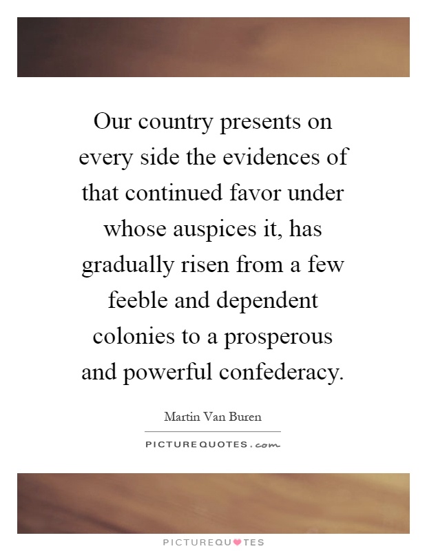 Our country presents on every side the evidences of that continued favor under whose auspices it, has gradually risen from a few feeble and dependent colonies to a prosperous and powerful confederacy Picture Quote #1
