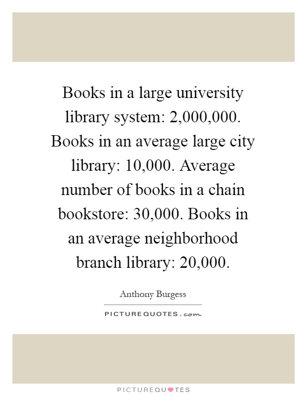 Books in a large university library system: 2,000,000. Books in an average large city library: 10,000. Average number of books in a chain bookstore: 30,000. Books in an average neighborhood branch library: 20,000 Picture Quote #1