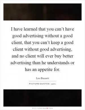I have learned that you can’t have good advertising without a good client, that you can’t keep a good client without good advertising, and no client will ever buy better advertising than he understands or has an appetite for Picture Quote #1