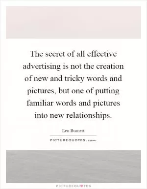 The secret of all effective advertising is not the creation of new and tricky words and pictures, but one of putting familiar words and pictures into new relationships Picture Quote #1