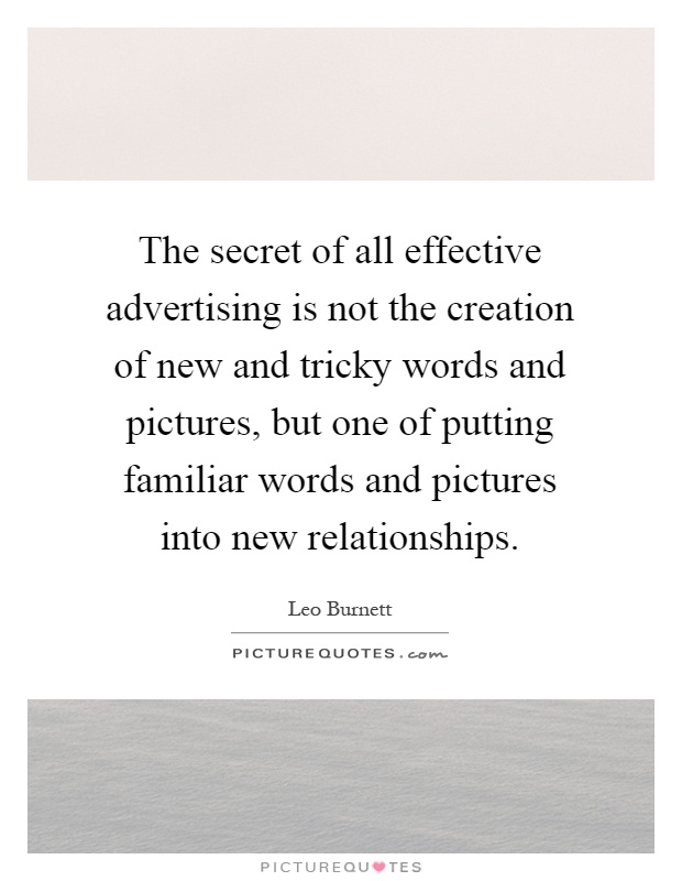 The secret of all effective advertising is not the creation of new and tricky words and pictures, but one of putting familiar words and pictures into new relationships Picture Quote #1