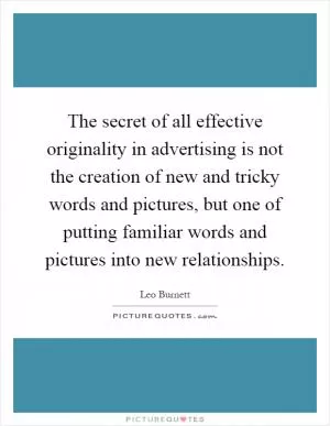 The secret of all effective originality in advertising is not the creation of new and tricky words and pictures, but one of putting familiar words and pictures into new relationships Picture Quote #1