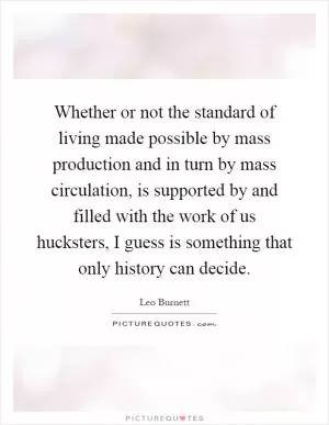 Whether or not the standard of living made possible by mass production and in turn by mass circulation, is supported by and filled with the work of us hucksters, I guess is something that only history can decide Picture Quote #1
