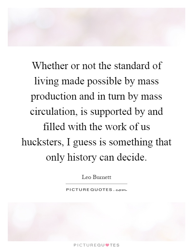 Whether or not the standard of living made possible by mass production and in turn by mass circulation, is supported by and filled with the work of us hucksters, I guess is something that only history can decide Picture Quote #1