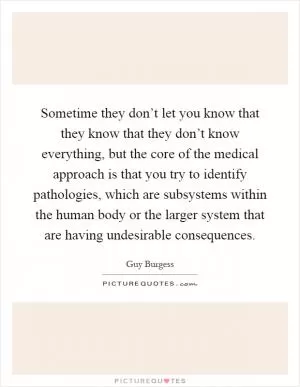 Sometime they don’t let you know that they know that they don’t know everything, but the core of the medical approach is that you try to identify pathologies, which are subsystems within the human body or the larger system that are having undesirable consequences Picture Quote #1
