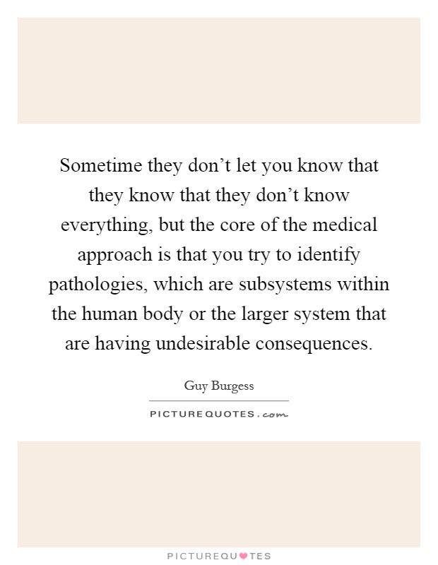 Sometime they don't let you know that they know that they don't know everything, but the core of the medical approach is that you try to identify pathologies, which are subsystems within the human body or the larger system that are having undesirable consequences Picture Quote #1