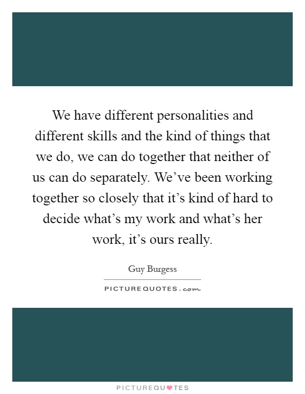 We have different personalities and different skills and the kind of things that we do, we can do together that neither of us can do separately. We've been working together so closely that it's kind of hard to decide what's my work and what's her work, it's ours really Picture Quote #1