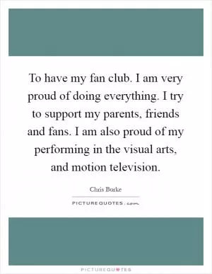 To have my fan club. I am very proud of doing everything. I try to support my parents, friends and fans. I am also proud of my performing in the visual arts, and motion television Picture Quote #1