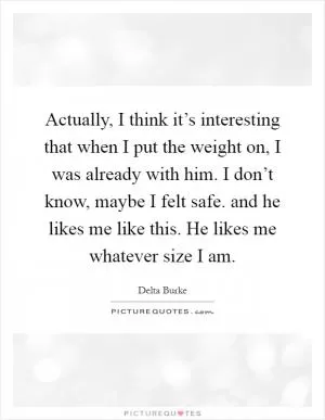 Actually, I think it’s interesting that when I put the weight on, I was already with him. I don’t know, maybe I felt safe. and he likes me like this. He likes me whatever size I am Picture Quote #1