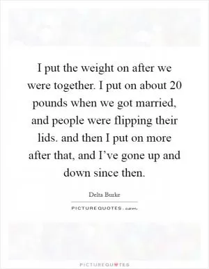 I put the weight on after we were together. I put on about 20 pounds when we got married, and people were flipping their lids. and then I put on more after that, and I’ve gone up and down since then Picture Quote #1