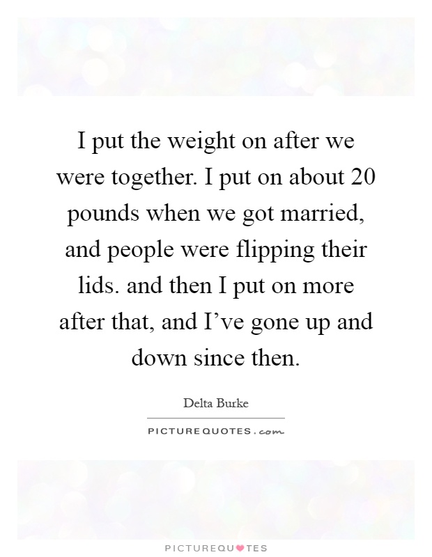 I put the weight on after we were together. I put on about 20 pounds when we got married, and people were flipping their lids. and then I put on more after that, and I've gone up and down since then Picture Quote #1