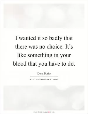 I wanted it so badly that there was no choice. It’s like something in your blood that you have to do Picture Quote #1
