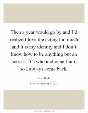 Then a year would go by and I’d realize I love the acting too much and it is my identity and I don’t know how to be anything but an actress. It’s who and what I am, so I always come back Picture Quote #1