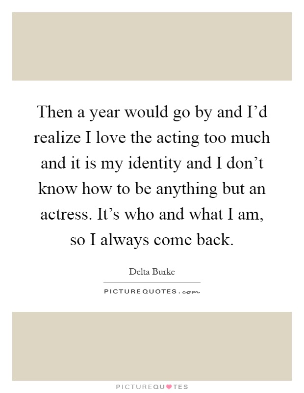 Then a year would go by and I'd realize I love the acting too much and it is my identity and I don't know how to be anything but an actress. It's who and what I am, so I always come back Picture Quote #1