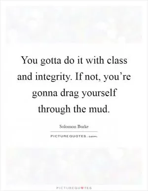 You gotta do it with class and integrity. If not, you’re gonna drag yourself through the mud Picture Quote #1