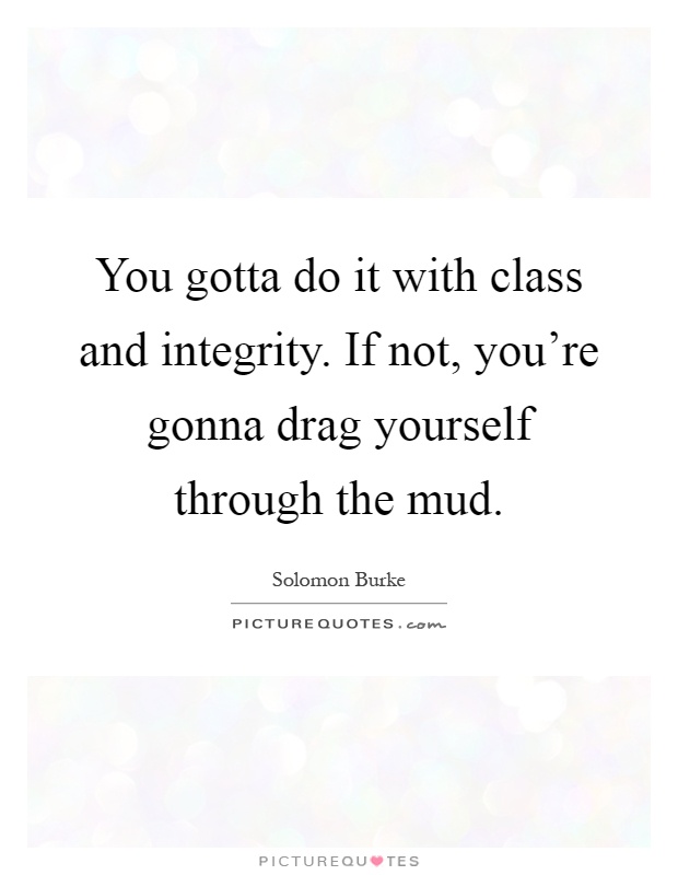You gotta do it with class and integrity. If not, you're gonna drag yourself through the mud Picture Quote #1